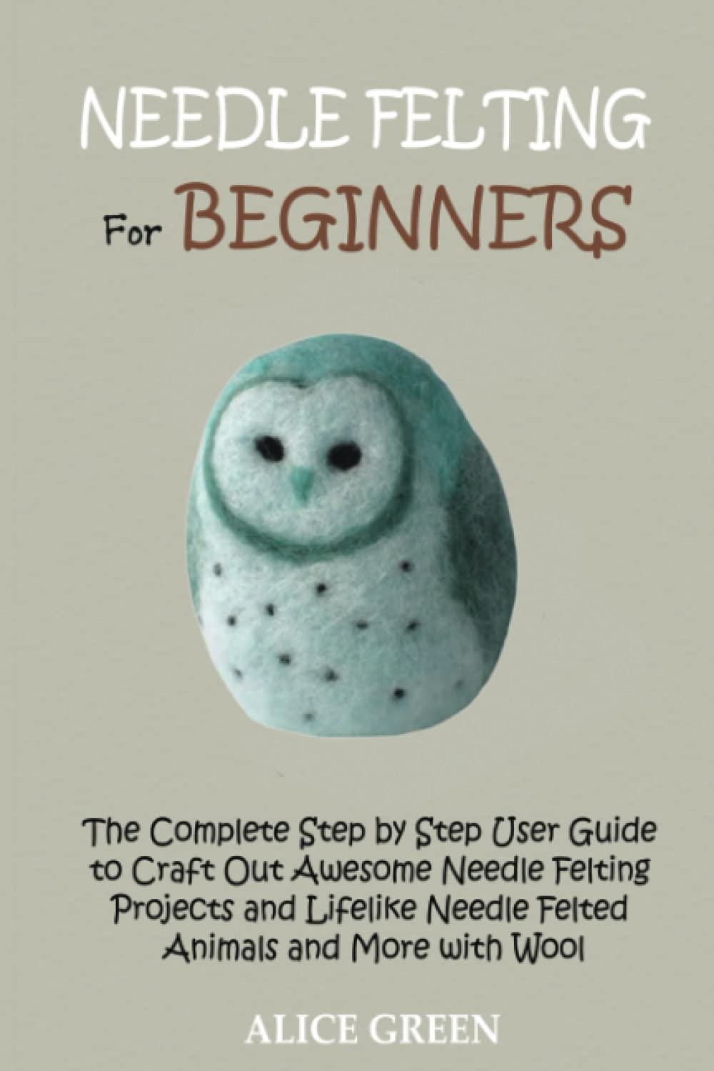 Needle Felting for Beginners: The Complete Step by Step User Guide to Craft Out Awesome Needle Felting Projects and Lifelike Needle Felted Animals and More with Wool