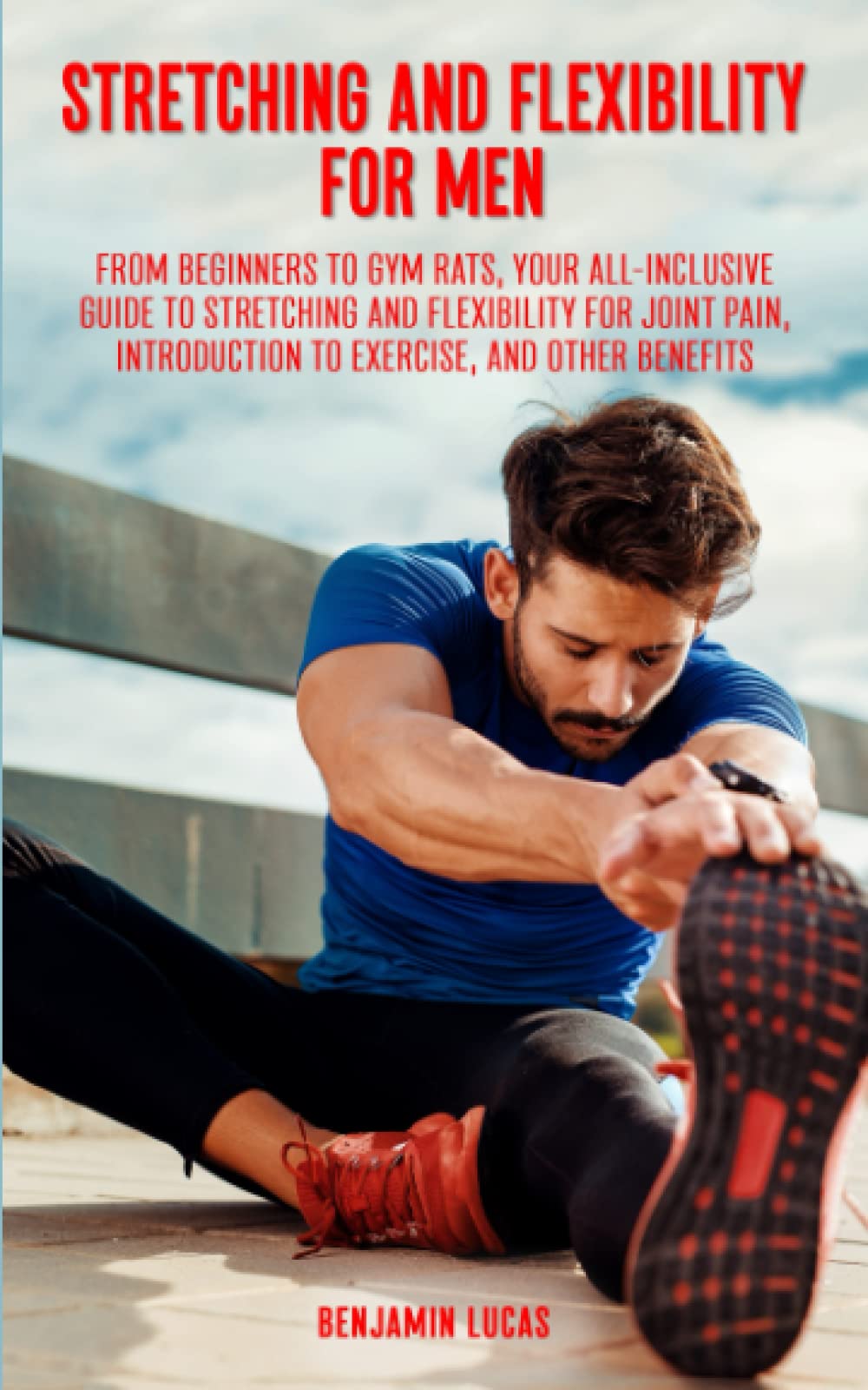 Stretching And Flexibility For Men: FROM BEGINNERS TO GYM RATS, THIS IS YOUR ALL-INCLUSIVE GUIDE TO STRETCHING AND FLEXIBILITY FOR JOINT PAIN, INTRODUCTION TO EXERCISE, AND OTHER BENEFITS.